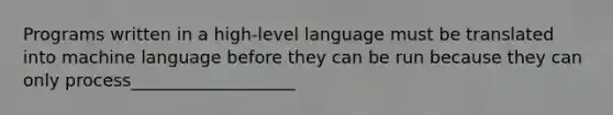 Programs written in a high-level language must be translated into machine language before they can be run because they can only process___________________