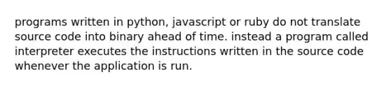 programs written in python, javascript or ruby do not translate source code into binary ahead of time. instead a program called interpreter executes the instructions written in the source code whenever the application is run.