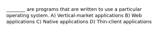 ________ are programs that are written to use a particular operating system. A) Vertical-market applications B) Web applications C) Native applications D) Thin-client applications