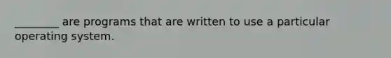 ________ are programs that are written to use a particular operating system.