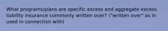 What programs/plans are specific excess and aggregate excess liability insurance commonly written over? ("written over" as in used in connection with)