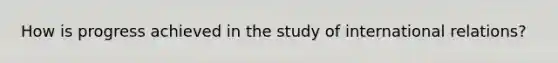 How is progress achieved in the study of international relations?