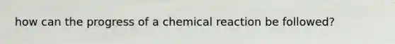 how can the progress of a chemical reaction be followed?