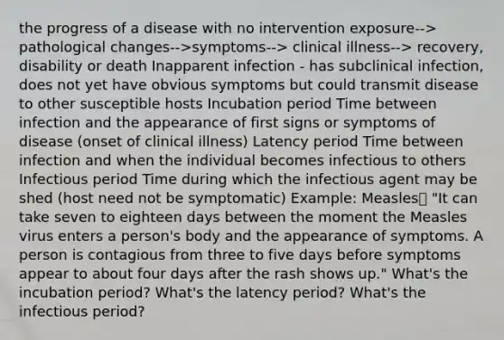 the progress of a disease with no intervention exposure--> pathological changes-->symptoms--> clinical illness--> recovery, disability or death Inapparent infection - has subclinical infection, does not yet have obvious symptoms but could transmit disease to other susceptible hosts Incubation period Time between infection and the appearance of first signs or symptoms of disease (onset of clinical illness) Latency period Time between infection and when the individual becomes infectious to others Infectious period Time during which the infectious agent may be shed (host need not be symptomatic) Example: Measles "It can take seven to eighteen days between the moment the Measles virus enters a person's body and the appearance of symptoms. A person is contagious from three to five days before symptoms appear to about four days after the rash shows up." What's the incubation period? What's the latency period? What's the infectious period?