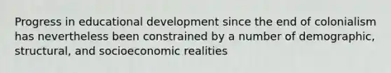 Progress in educational development since the end of colonialism has nevertheless been constrained by a number of demographic, structural, and socioeconomic realities