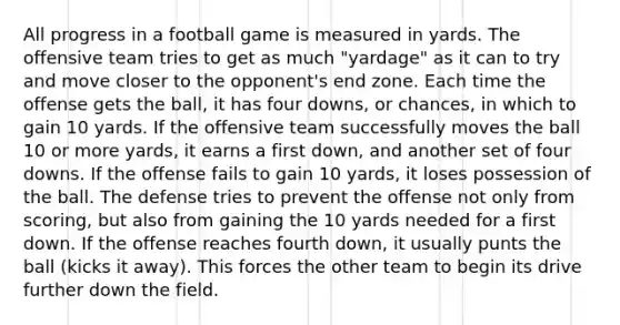 All progress in a football game is measured in yards. The offensive team tries to get as much "yardage" as it can to try and move closer to the opponent's end zone. Each time the offense gets the ball, it has four downs, or chances, in which to gain 10 yards. If the offensive team successfully moves the ball 10 or more yards, it earns a first down, and another set of four downs. If the offense fails to gain 10 yards, it loses possession of the ball. The defense tries to prevent the offense not only from scoring, but also from gaining the 10 yards needed for a first down. If the offense reaches fourth down, it usually punts the ball (kicks it away). This forces the other team to begin its drive further down the field.