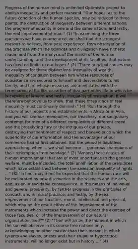 Progress of the human mind is unlimited Optimistic project to abolish inequality and perfect mankind. "Our hopes, as to the future condition of the human species, may be reduced to three points: the destruction of inequality between different nations; the progress of equality in one and the same nation; and lastly, the real improvement of man." (1) "In examining the three questions we have enumerated, we shall find the strongest reasons to believe, from past experience, from observation of the progress which the sciences and civilization have hitherto made, and from the analysis of the march of the human understanding, and the development of its faculties, that nature has fixed no limits to our hopes." (2) "Three principal causes may be assigned for these distinctions: inequality of wealth, inequality of condition between him whose resources of subsistence are secured to himself and descendable to his family, and him whose resources are annihilated with the termination of his life, or rather of that part of his life in which he is capable of labour; and lastly, inequality of instruction. It will therefore behoove us to shew, that these three kinds of real inequality must continually diminish." (4) "Run through the history of our projects and establishments in Africa or in Asia, and you will see our monopolies, our treachery, our sanguinary contempt for men of a different complexion or different creed, and the proselyting fury or the intrigues of our priests, destroying that sentiment of respect and benevolence which the superiority of our information and the advantages of our commerce had at first obtained. But the period is doubtless approaching, when ... we shall become ... generous champions of their redemption from bondage." (2) "Among those causes of human improvement that are of most importance to the general welfare, must be included, the total annihilation of the prejudices which have established between the sexes an inequality of rights ..." (8) "In fine, may it not be expected that the human race will be meliorated by new discoveries in the sciences and the arts, and, as an unavoidable consequence, in the means of individual and general prosperity; by farther progress in the principles of conduct, and in moral practice; and lastly, by the real improvement of our faculties, moral, intellectual and physical, which may be the result either of the improvement of the instruments which increase the power and direct the exercise of those faculties, or of the improvement of our natural organization itself?" (2) "Then will arrive the moment in which the sun will observe in its course free nations only, acknowledging no other master than their reason; in which tyrants and slaves, priests and their stupid or hypocritical instruments, will no longer exist but in history ..." (4)