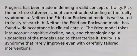 Progress has been made in defining a valid concept of frailty. Pick the one true statement about current understanding of the frailty syndrome. a. Neither the Fried nor Rockwood model is well suited to frailty research. b. Neither the Fried nor Rockwood model has found wide acceptance in clinical care. c. The Fried model takes into account cognitive decline, pain, and chronologic age. d. Regardless of the models used to characterize it, frailty is a syndrome that rarely improves even with carefully tailored interventions.