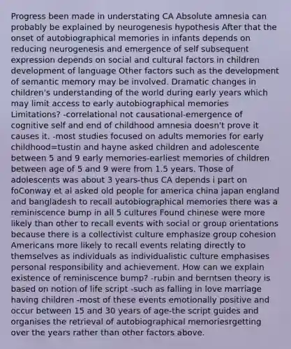 Progress been made in understating CA Absolute amnesia can probably be explained by neurogenesis hypothesis After that the onset of autobiographical memories in infants depends on reducing neurogenesis and emergence of self subsequent expression depends on social and cultural factors in children development of language Other factors such as the development of semantic memory may be involved. Dramatic changes in children's understanding of the world during early years which may limit access to early autobiographical memories Limitations? -correlational not causational-emergence of cognitive self and end of childhood amnesia doesn't prove it causes it. -most studies focused on adults memories for early childhood=tustin and hayne asked children and adolescente between 5 and 9 early memories-earliest memories of children between age of 5 and 9 were from 1.5 years. Those of adolescents was about 3 years-thus CA depends i part on foConway et al asked old people for america china japan england and bangladesh to recall autobiographical memories there was a reminiscence bump in all 5 cultures Found chinese were more likely than other to recall events with social or group orientations because there is a collectivist culture emphasize group cohesion Americans more likely to recall events relating directly to themselves as individuals as individualistic culture emphasises personal responsibility and achievement. How can we explain existence of reminiscence bump? -rubin and berntsen theory is based on notion of life script -such as falling in love marriage having children -most of these events emotionally positive and occur between 15 and 30 years of age-the script guides and organises the retrieval of autobiographical memoriesrgetting over the years rather than other factors above.