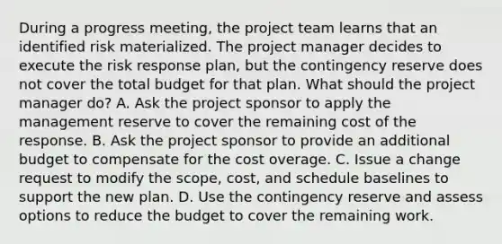 During a progress meeting, the project team learns that an identified risk materialized. The project manager decides to execute the risk response plan, but the contingency reserve does not cover the total budget for that plan. What should the project manager do? A. Ask the project sponsor to apply the management reserve to cover the remaining cost of the response. B. Ask the project sponsor to provide an additional budget to compensate for the cost overage. C. Issue a change request to modify the scope, cost, and schedule baselines to support the new plan. D. Use the contingency reserve and assess options to reduce the budget to cover the remaining work.