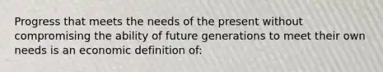 Progress that meets the needs of the present without compromising the ability of future generations to meet their own needs is an economic definition of: