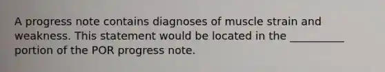 A progress note contains diagnoses of muscle strain and weakness. This statement would be located in the __________ portion of the POR progress note.