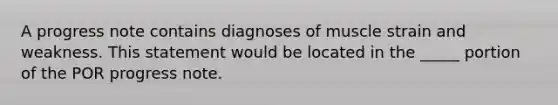 A progress note contains diagnoses of muscle strain and weakness. This statement would be located in the _____ portion of the POR progress note.