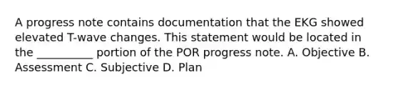 A progress note contains documentation that the EKG showed elevated T-wave changes. This statement would be located in the __________ portion of the POR progress note. A. Objective B. Assessment C. Subjective D. Plan