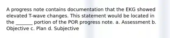 A progress note contains documentation that the EKG showed elevated T-wave changes. This statement would be located in the _______ portion of the POR progress note. a. Assessment b. Objective c. Plan d. Subjective