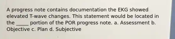 A progress note contains documentation the EKG showed elevated T-wave changes. This statement would be located in the _____ portion of the POR progress note. a. Assessment b. Objective c. Plan d. Subjective