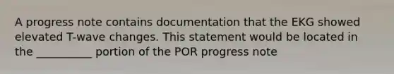 A progress note contains documentation that the EKG showed elevated T-wave changes. This statement would be located in the __________ portion of the POR progress note