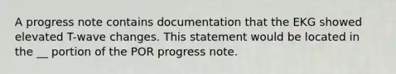 A progress note contains documentation that the EKG showed elevated T-wave changes. This statement would be located in the __ portion of the POR progress note.