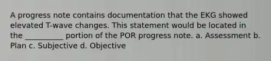 A progress note contains documentation that the EKG showed elevated T-wave changes. This statement would be located in the __________ portion of the POR progress note. a. Assessment b. Plan c. Subjective d. Objective