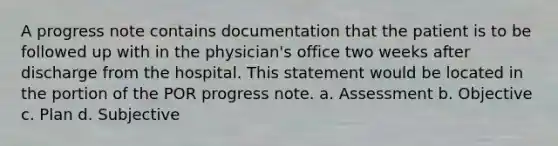 A progress note contains documentation that the patient is to be followed up with in the physician's office two weeks after discharge from the hospital. This statement would be located in the portion of the POR progress note. a. Assessment b. Objective c. Plan d. Subjective