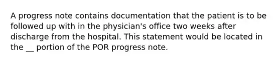 A progress note contains documentation that the patient is to be followed up with in the physician's office two weeks after discharge from the hospital. This statement would be located in the __ portion of the POR progress note.