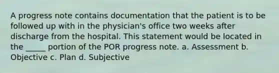 A progress note contains documentation that the patient is to be followed up with in the physician's office two weeks after discharge from the hospital. This statement would be located in the _____ portion of the POR progress note. a. Assessment b. Objective c. Plan d. Subjective