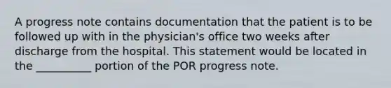 A progress note contains documentation that the patient is to be followed up with in the physician's office two weeks after discharge from the hospital. This statement would be located in the __________ portion of the POR progress note.