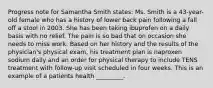 Progress note for Samantha Smith states: Ms. Smith is a 43-year-old female who has a history of lower back pain following a fall off a stool in 2003. She has been taking ibuprofen on a daily basis with no relief. The pain is so bad that on occasion she needs to miss work. Based on her history and the results of the physician's physical exam, his treatment plan is naproxen sodium daily and an order for physical therapy to include TENS treatment with follow-up visit scheduled in four weeks. This is an example of a patients health _________.