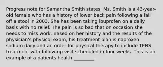 Progress note for Samantha Smith states: Ms. Smith is a 43-year-old female who has a history of lower back pain following a fall off a stool in 2003. She has been taking ibuprofen on a daily basis with no relief. The pain is so bad that on occasion she needs to miss work. Based on her history and the results of the physician's physical exam, his treatment plan is naproxen sodium daily and an order for physical therapy to include TENS treatment with follow-up visit scheduled in four weeks. This is an example of a patients health _________.