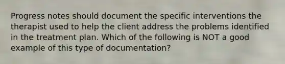 Progress notes should document the specific interventions the therapist used to help the client address the problems identified in the treatment plan. Which of the following is NOT a good example of this type of documentation?