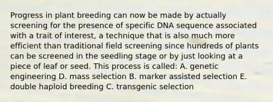 Progress in plant breeding can now be made by actually screening for the presence of specific DNA sequence associated with a trait of interest, a technique that is also much more efficient than traditional field screening since hundreds of plants can be screened in the seedling stage or by just looking at a piece of leaf or seed. This process is called: A. genetic engineering D. mass selection B. marker assisted selection E. double haploid breeding C. transgenic selection