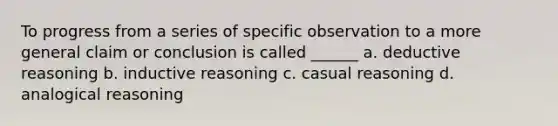 To progress from a series of specific observation to a more general claim or conclusion is called ______ a. deductive reasoning b. inductive reasoning c. casual reasoning d. analogical reasoning