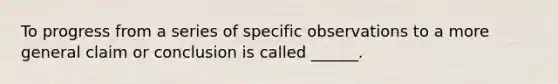 To progress from a series of specific observations to a more general claim or conclusion is called ______.