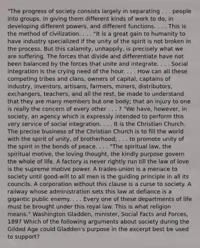 "The progress of society consists largely in separating . . . people into groups, in giving them different kinds of work to do, in developing different powers, and different functions. . . . This is the method of civilization. . . . "It is a great gain to humanity to have industry specialized if the unity of the spirit is not broken in the process. But this calamity, unhappily, is precisely what we are suffering. The forces that divide and differentiate have not been balanced by the forces that unite and integrate. . . . Social integration is the crying need of the hour. . . . How can all these competing tribes and clans, owners of capital, captains of industry, inventors, artisans, farmers, miners, distributors, exchangers, teachers, and all the rest, be made to understand that they are many members but one body; that an injury to one is really the concern of every other . . . ? "We have, however, in society, an agency which is expressly intended to perform this very service of social integration. . . . It is the Christian Church. The precise business of the Christian Church is to fill the world with the spirit of unity, of brotherhood; . . . to promote unity of the spirit in the bonds of peace. . . . "The spiritual law, the spiritual motive, the loving thought, the kindly purpose govern the whole of life. A factory is never rightly run till the law of love is the supreme motive power. A trades-union is a menace to society until good-will to all men is the guiding principle in all its councils. A corporation without this clause is a curse to society. A railway whose administration sets this law at defiance is a gigantic public enemy. . . . Every one of these departments of life must be brought under this royal law. This is what religion means." Washington Gladden, minister, Social Facts and Forces, 1897 Which of the following arguments about society during the Gilded Age could Gladden's purpose in the excerpt best be used to support?