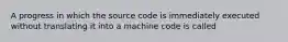 A progress in which the source code is immediately executed without translating it into a machine code is called