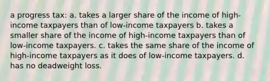 a progress tax: a. takes a larger share of the income of high-income taxpayers than of low-income taxpayers b. takes a smaller share of the income of high-income taxpayers than of low-income taxpayers. c. takes the same share of the income of high-income taxpayers as it does of low-income taxpayers. d. has no deadweight loss.