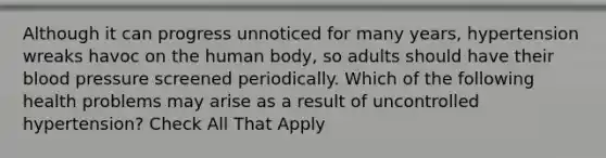 Although it can progress unnoticed for many years, hypertension wreaks havoc on the human body, so adults should have their blood pressure screened periodically. Which of the following health problems may arise as a result of uncontrolled hypertension? Check All That Apply