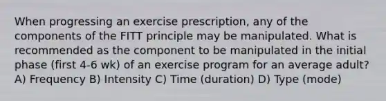 When progressing an exercise prescription, any of the components of the FITT principle may be manipulated. What is recommended as the component to be manipulated in the initial phase (first 4-6 wk) of an exercise program for an average adult? A) Frequency B) Intensity C) Time (duration) D) Type (mode)