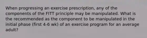 When progressing an exercise prescription, any of the components of the FITT principle may be manipulated. What is the recommended as the component to be manipulated in the initial phase (first 4-6 wk) of an exercise program for an average adult?