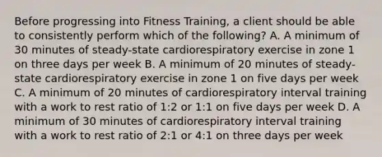 Before progressing into Fitness Training, a client should be able to consistently perform which of the following? A. A minimum of 30 minutes of steady-state cardiorespiratory exercise in zone 1 on three days per week B. A minimum of 20 minutes of steady-state cardiorespiratory exercise in zone 1 on five days per week C. A minimum of 20 minutes of cardiorespiratory interval training with a work to rest ratio of 1:2 or 1:1 on five days per week D. A minimum of 30 minutes of cardiorespiratory interval training with a work to rest ratio of 2:1 or 4:1 on three days per week