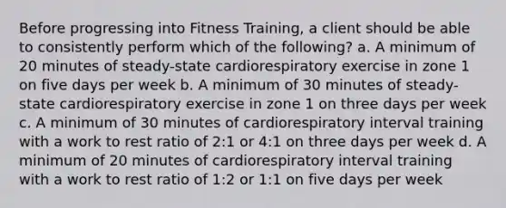 Before progressing into Fitness Training, a client should be able to consistently perform which of the following? a. A minimum of 20 minutes of steady-state cardiorespiratory exercise in zone 1 on five days per week b. A minimum of 30 minutes of steady-state cardiorespiratory exercise in zone 1 on three days per week c. A minimum of 30 minutes of cardiorespiratory interval training with a work to rest ratio of 2:1 or 4:1 on three days per week d. A minimum of 20 minutes of cardiorespiratory interval training with a work to rest ratio of 1:2 or 1:1 on five days per week