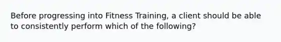 Before progressing into Fitness Training, a client should be able to consistently perform which of the following?