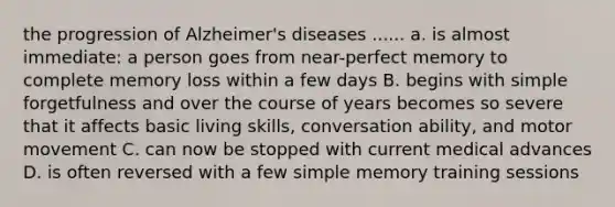 the progression of Alzheimer's diseases ...... a. is almost immediate: a person goes from near-perfect memory to complete memory loss within a few days B. begins with simple forgetfulness and over the course of years becomes so severe that it affects basic living skills, conversation ability, and motor movement C. can now be stopped with current medical advances D. is often reversed with a few simple memory training sessions