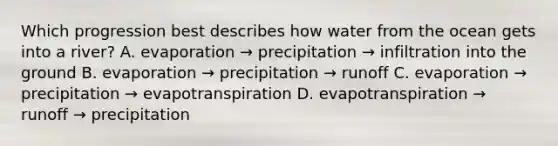 Which progression best describes how water from the ocean gets into a river? A. evaporation → precipitation → infiltration into the ground B. evaporation → precipitation → runoff C. evaporation → precipitation → evapotranspiration D. evapotranspiration → runoff → precipitation