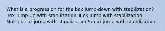 What is a progression for the box jump-down with stabilization? Box jump-up with stabilization Tuck jump with stabilization Multiplanar jump with stabilization Squat jump with stabilization