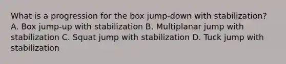 What is a progression for the box jump-down with stabilization? A. Box jump-up with stabilization B. Multiplanar jump with stabilization C. Squat jump with stabilization D. Tuck jump with stabilization