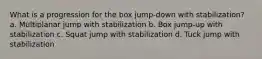 What is a progression for the box jump-down with stabilization? a. Multiplanar jump with stabilization b. Box jump-up with stabilization c. Squat jump with stabilization d. Tuck jump with stabilization