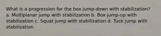 What is a progression for the box jump-down with stabilization? a. Multiplanar jump with stabilization b. Box jump-up with stabilization c. Squat jump with stabilization d. Tuck jump with stabilization