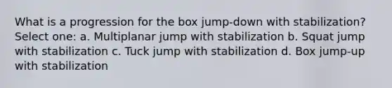 What is a progression for the box jump-down with stabilization? Select one: a. Multiplanar jump with stabilization b. Squat jump with stabilization c. Tuck jump with stabilization d. Box jump-up with stabilization