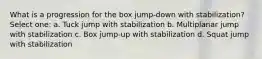 What is a progression for the box jump-down with stabilization? Select one: a. Tuck jump with stabilization b. Multiplanar jump with stabilization c. Box jump-up with stabilization d. Squat jump with stabilization